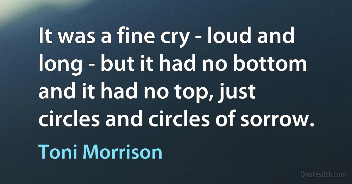 It was a fine cry - loud and long - but it had no bottom and it had no top, just circles and circles of sorrow. (Toni Morrison)