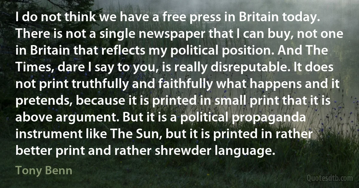 I do not think we have a free press in Britain today. There is not a single newspaper that I can buy, not one in Britain that reflects my political position. And The Times, dare I say to you, is really disreputable. It does not print truthfully and faithfully what happens and it pretends, because it is printed in small print that it is above argument. But it is a political propaganda instrument like The Sun, but it is printed in rather better print and rather shrewder language. (Tony Benn)