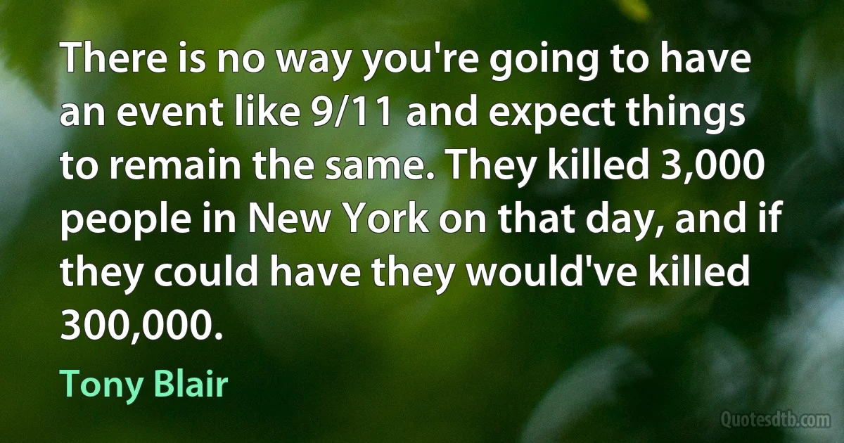 There is no way you're going to have an event like 9/11 and expect things to remain the same. They killed 3,000 people in New York on that day, and if they could have they would've killed 300,000. (Tony Blair)