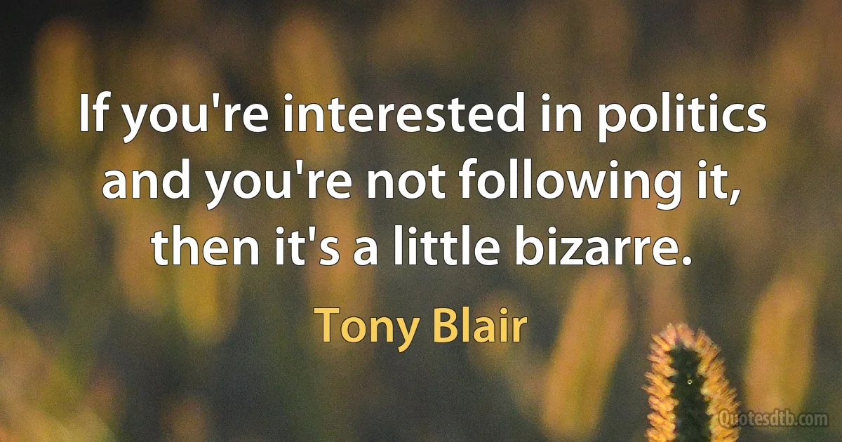 If you're interested in politics and you're not following it, then it's a little bizarre. (Tony Blair)