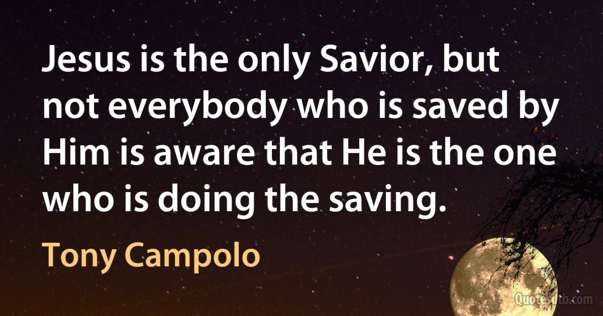 Jesus is the only Savior, but not everybody who is saved by Him is aware that He is the one who is doing the saving. (Tony Campolo)