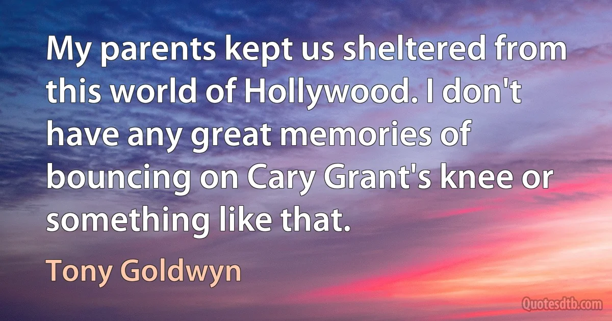 My parents kept us sheltered from this world of Hollywood. I don't have any great memories of bouncing on Cary Grant's knee or something like that. (Tony Goldwyn)