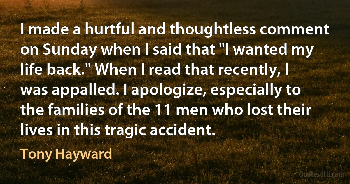 I made a hurtful and thoughtless comment on Sunday when I said that "I wanted my life back." When I read that recently, I was appalled. I apologize, especially to the families of the 11 men who lost their lives in this tragic accident. (Tony Hayward)