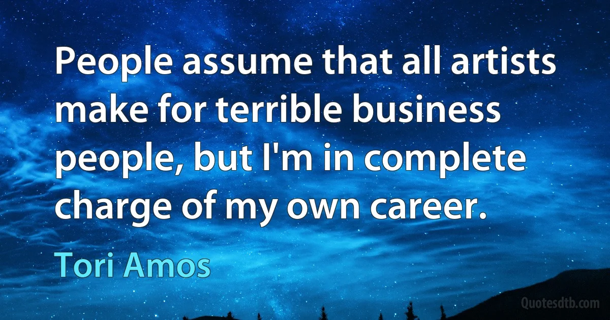 People assume that all artists make for terrible business people, but I'm in complete charge of my own career. (Tori Amos)