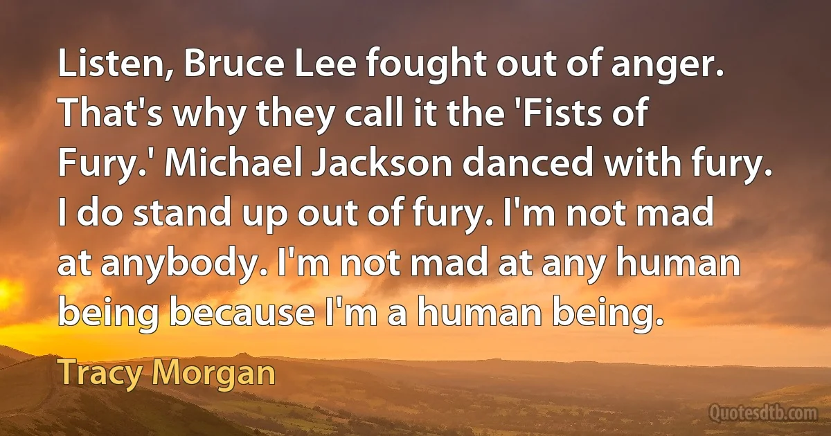 Listen, Bruce Lee fought out of anger. That's why they call it the 'Fists of Fury.' Michael Jackson danced with fury. I do stand up out of fury. I'm not mad at anybody. I'm not mad at any human being because I'm a human being. (Tracy Morgan)