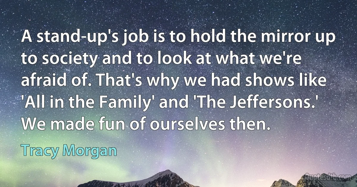 A stand-up's job is to hold the mirror up to society and to look at what we're afraid of. That's why we had shows like 'All in the Family' and 'The Jeffersons.' We made fun of ourselves then. (Tracy Morgan)