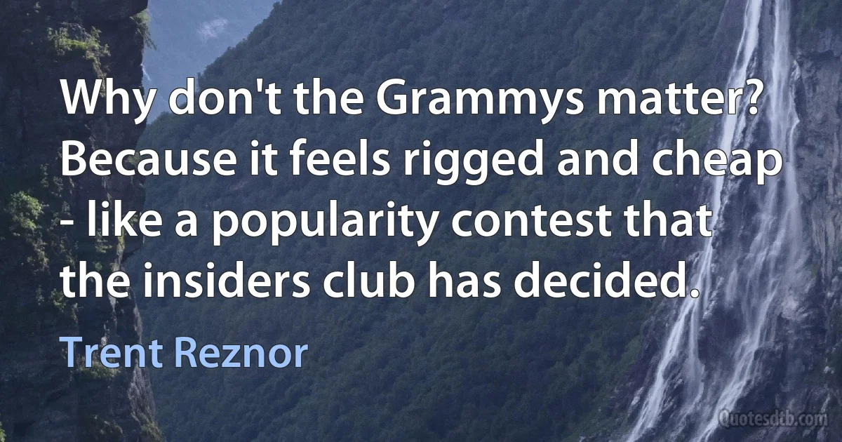 Why don't the Grammys matter? Because it feels rigged and cheap - like a popularity contest that the insiders club has decided. (Trent Reznor)