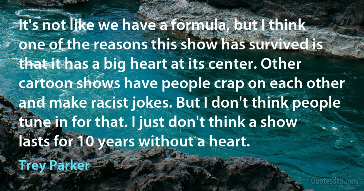 It's not like we have a formula, but I think one of the reasons this show has survived is that it has a big heart at its center. Other cartoon shows have people crap on each other and make racist jokes. But I don't think people tune in for that. I just don't think a show lasts for 10 years without a heart. (Trey Parker)