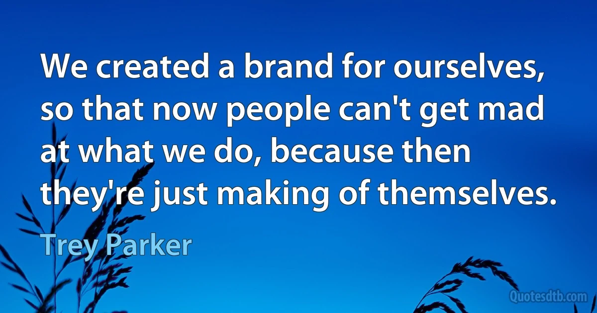 We created a brand for ourselves, so that now people can't get mad at what we do, because then they're just making of themselves. (Trey Parker)