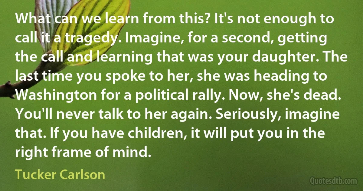 What can we learn from this? It's not enough to call it a tragedy. Imagine, for a second, getting the call and learning that was your daughter. The last time you spoke to her, she was heading to Washington for a political rally. Now, she's dead. You'll never talk to her again. Seriously, imagine that. If you have children, it will put you in the right frame of mind. (Tucker Carlson)