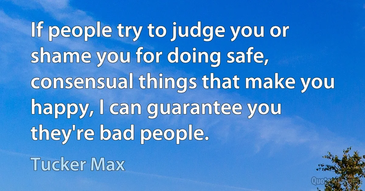 If people try to judge you or shame you for doing safe, consensual things that make you happy, I can guarantee you they're bad people. (Tucker Max)