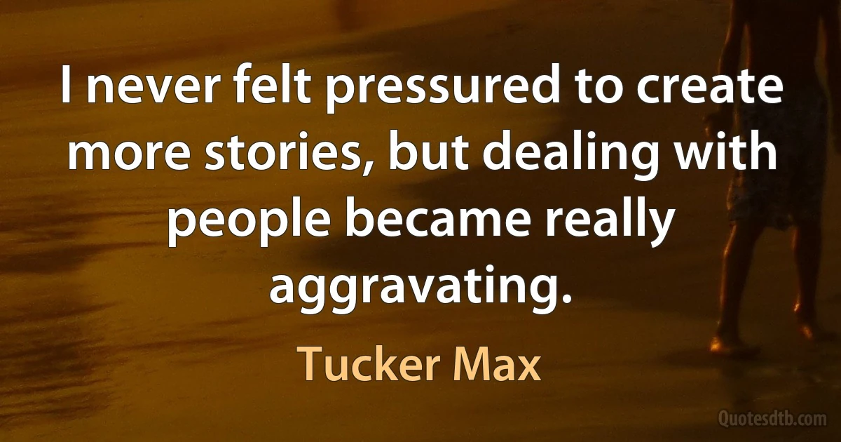 I never felt pressured to create more stories, but dealing with people became really aggravating. (Tucker Max)