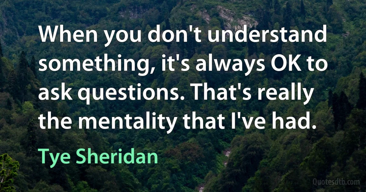 When you don't understand something, it's always OK to ask questions. That's really the mentality that I've had. (Tye Sheridan)