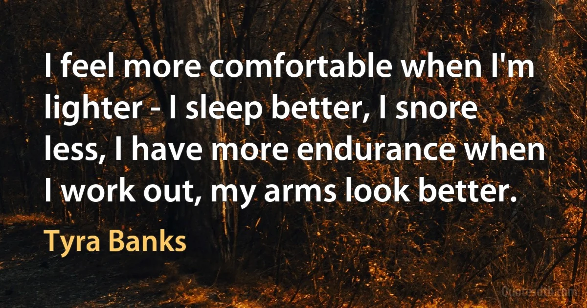 I feel more comfortable when I'm lighter - I sleep better, I snore less, I have more endurance when I work out, my arms look better. (Tyra Banks)