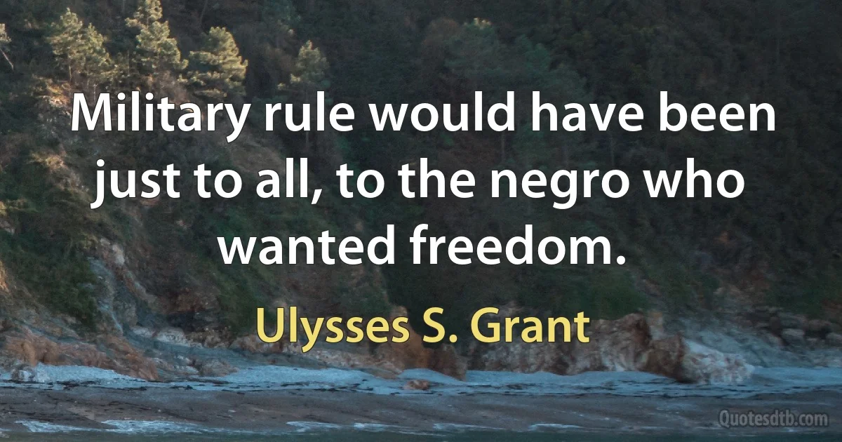 Military rule would have been just to all, to the negro who wanted freedom. (Ulysses S. Grant)