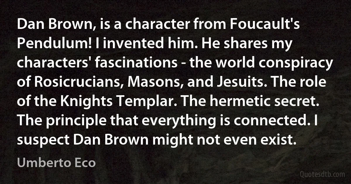 Dan Brown, is a character from Foucault's Pendulum! I invented him. He shares my characters' fascinations - the world conspiracy of Rosicrucians, Masons, and Jesuits. The role of the Knights Templar. The hermetic secret. The principle that everything is connected. I suspect Dan Brown might not even exist. (Umberto Eco)