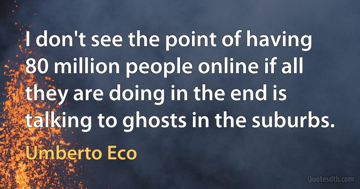 I don't see the point of having 80 million people online if all they are doing in the end is talking to ghosts in the suburbs. (Umberto Eco)