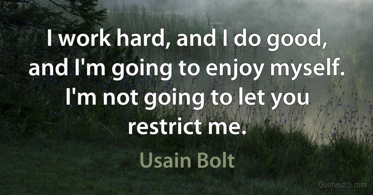 I work hard, and I do good, and I'm going to enjoy myself. I'm not going to let you restrict me. (Usain Bolt)