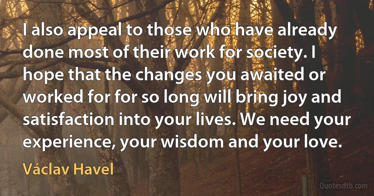 I also appeal to those who have already done most of their work for society. I hope that the changes you awaited or worked for for so long will bring joy and satisfaction into your lives. We need your experience, your wisdom and your love. (Václav Havel)