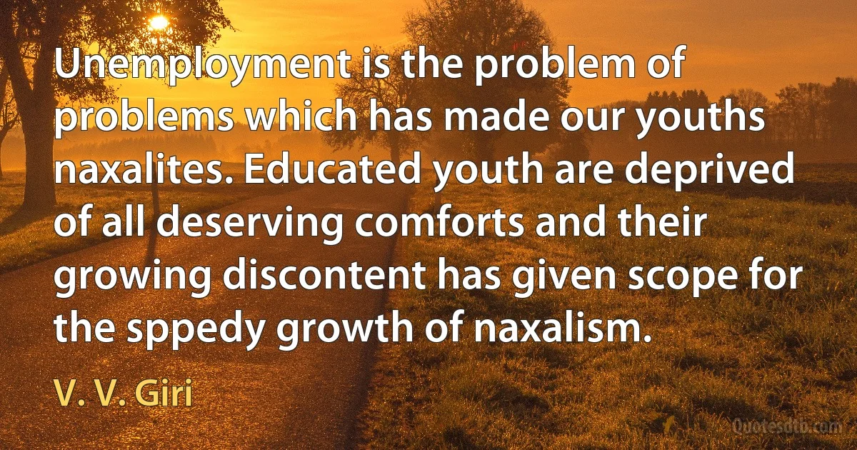 Unemployment is the problem of problems which has made our youths naxalites. Educated youth are deprived of all deserving comforts and their growing discontent has given scope for the sppedy growth of naxalism. (V. V. Giri)