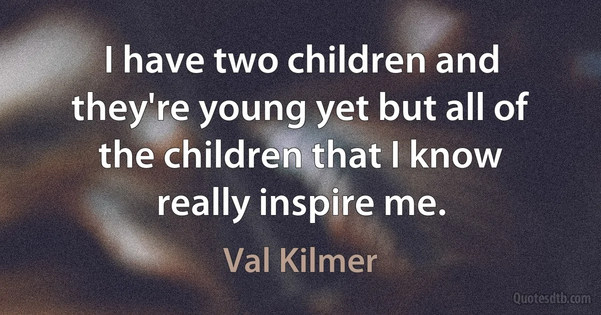 I have two children and they're young yet but all of the children that I know really inspire me. (Val Kilmer)