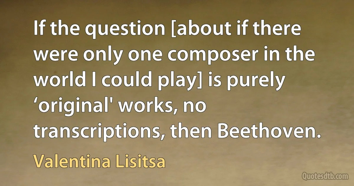 If the question [about if there were only one composer in the world I could play] is purely ‘original' works, no transcriptions, then Beethoven. (Valentina Lisitsa)