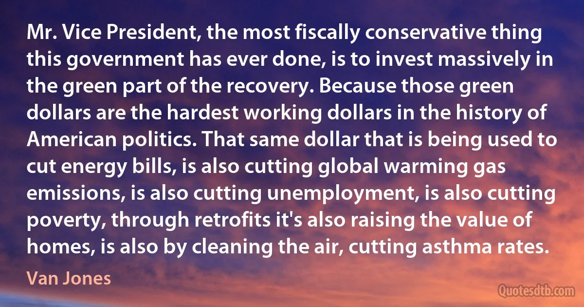 Mr. Vice President, the most fiscally conservative thing this government has ever done, is to invest massively in the green part of the recovery. Because those green dollars are the hardest working dollars in the history of American politics. That same dollar that is being used to cut energy bills, is also cutting global warming gas emissions, is also cutting unemployment, is also cutting poverty, through retrofits it's also raising the value of homes, is also by cleaning the air, cutting asthma rates. (Van Jones)