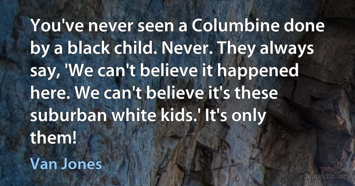 You've never seen a Columbine done by a black child. Never. They always say, 'We can't believe it happened here. We can't believe it's these suburban white kids.' It's only them! (Van Jones)