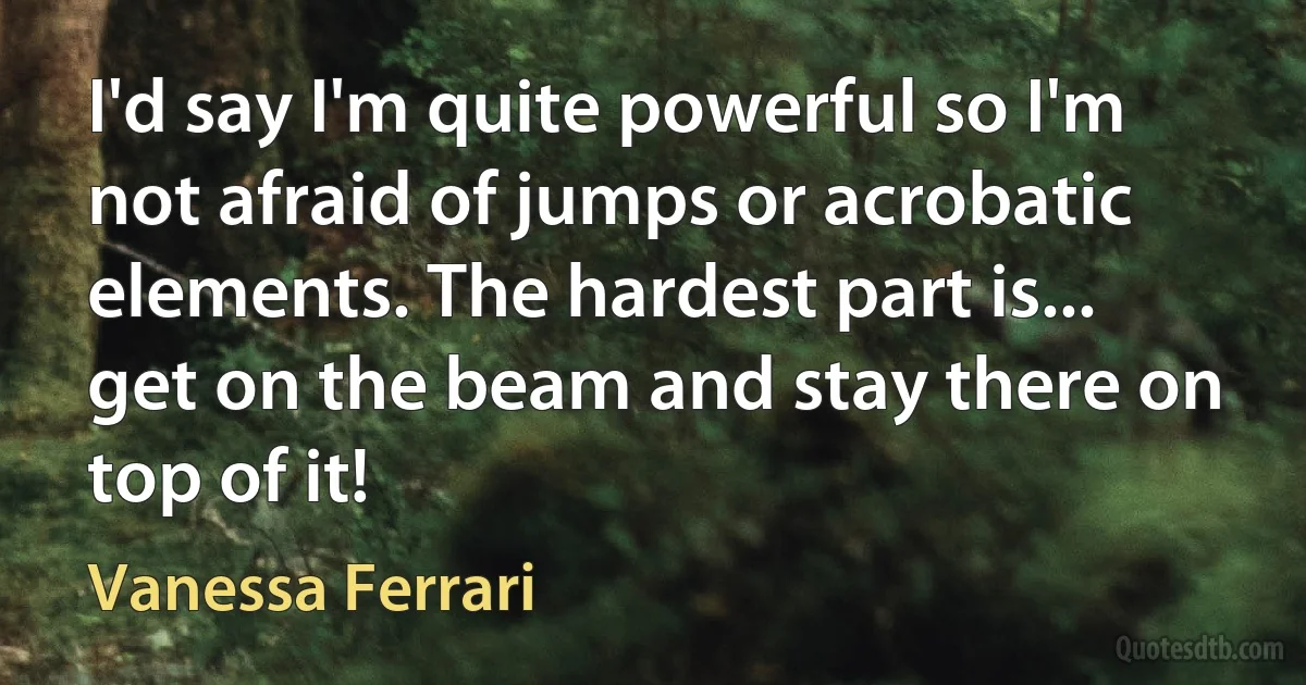 I'd say I'm quite powerful so I'm not afraid of jumps or acrobatic elements. The hardest part is... get on the beam and stay there on top of it! (Vanessa Ferrari)