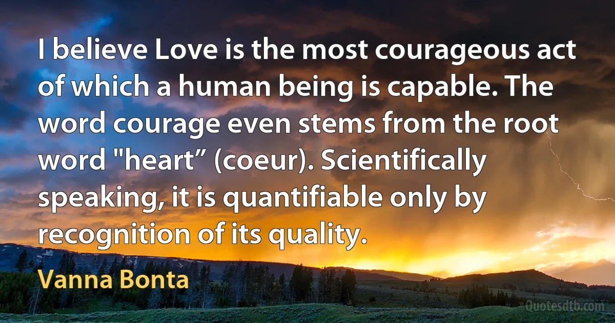 I believe Love is the most courageous act of which a human being is capable. The word courage even stems from the root word "heart” (coeur). Scientifically speaking, it is quantifiable only by recognition of its quality. (Vanna Bonta)