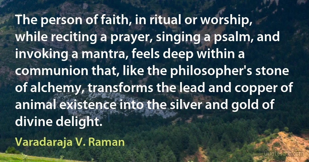 The person of faith, in ritual or worship, while reciting a prayer, singing a psalm, and invoking a mantra, feels deep within a communion that, like the philosopher's stone of alchemy, transforms the lead and copper of animal existence into the silver and gold of divine delight. (Varadaraja V. Raman)