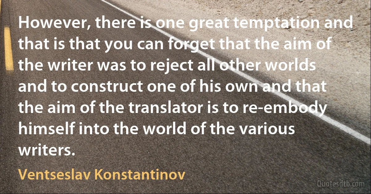 However, there is one great temptation and that is that you can forget that the aim of the writer was to reject all other worlds and to construct one of his own and that the aim of the translator is to re-embody himself into the world of the various writers. (Ventseslav Konstantinov)