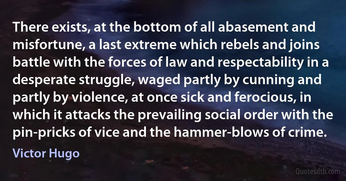 There exists, at the bottom of all abasement and misfortune, a last extreme which rebels and joins battle with the forces of law and respectability in a desperate struggle, waged partly by cunning and partly by violence, at once sick and ferocious, in which it attacks the prevailing social order with the pin-pricks of vice and the hammer-blows of crime. (Victor Hugo)