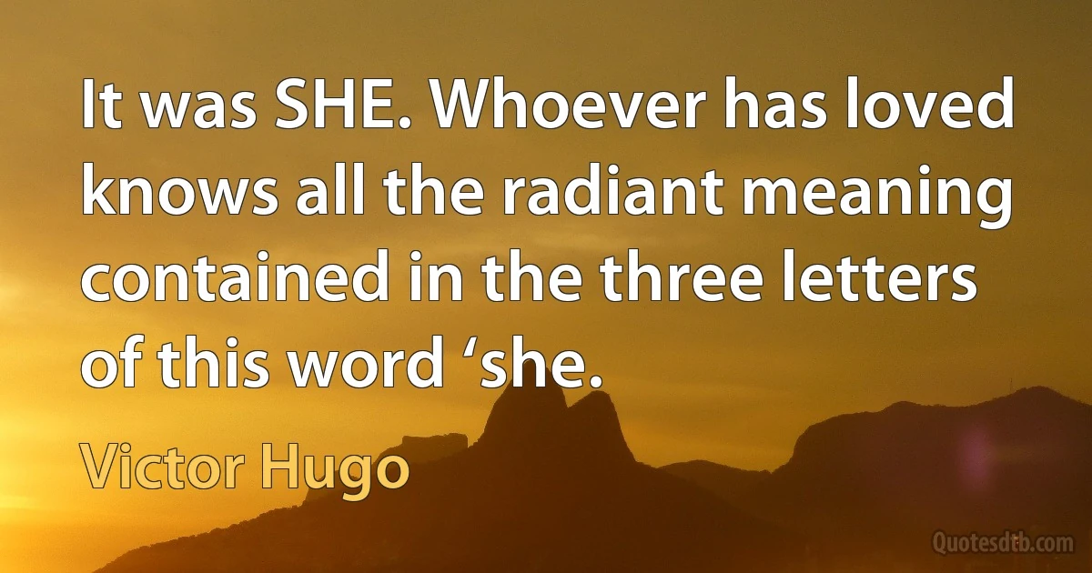 It was SHE. Whoever has loved knows all the radiant meaning contained in the three letters of this word ‘she. (Victor Hugo)