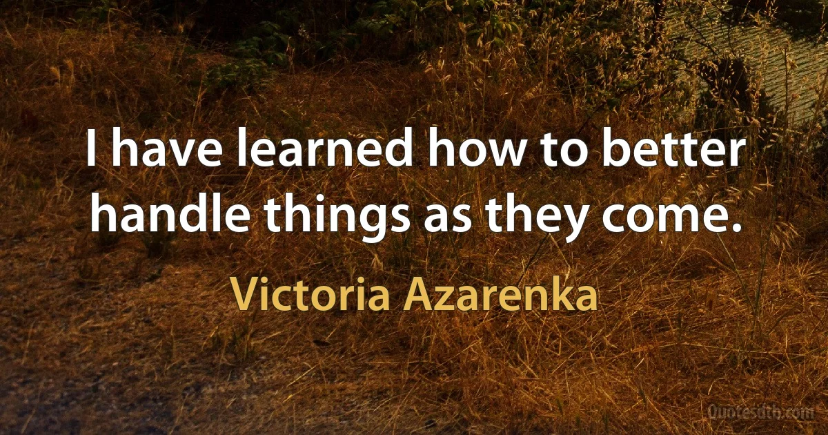 I have learned how to better handle things as they come. (Victoria Azarenka)