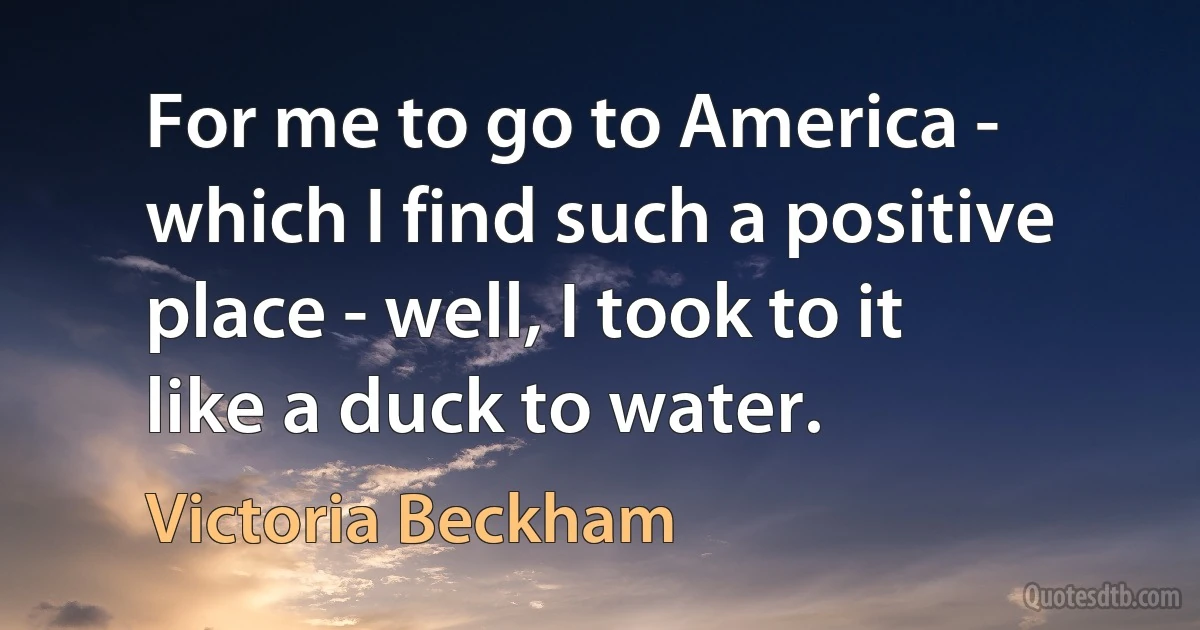 For me to go to America - which I find such a positive place - well, I took to it like a duck to water. (Victoria Beckham)