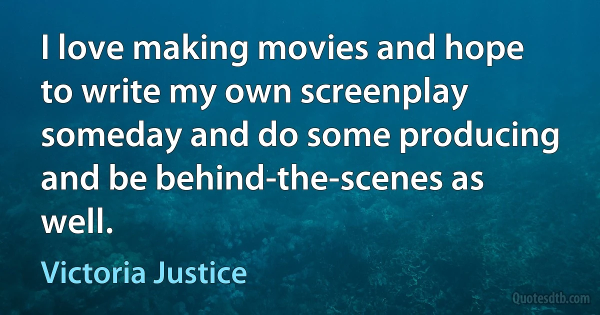 I love making movies and hope to write my own screenplay someday and do some producing and be behind-the-scenes as well. (Victoria Justice)