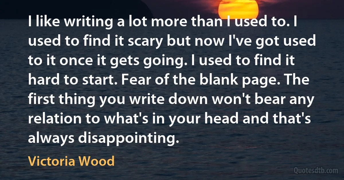 I like writing a lot more than I used to. I used to find it scary but now I've got used to it once it gets going. I used to find it hard to start. Fear of the blank page. The first thing you write down won't bear any relation to what's in your head and that's always disappointing. (Victoria Wood)