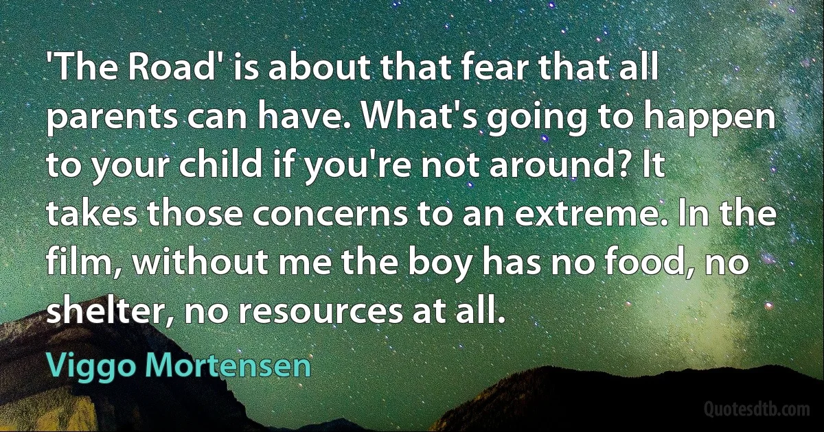 'The Road' is about that fear that all parents can have. What's going to happen to your child if you're not around? It takes those concerns to an extreme. In the film, without me the boy has no food, no shelter, no resources at all. (Viggo Mortensen)