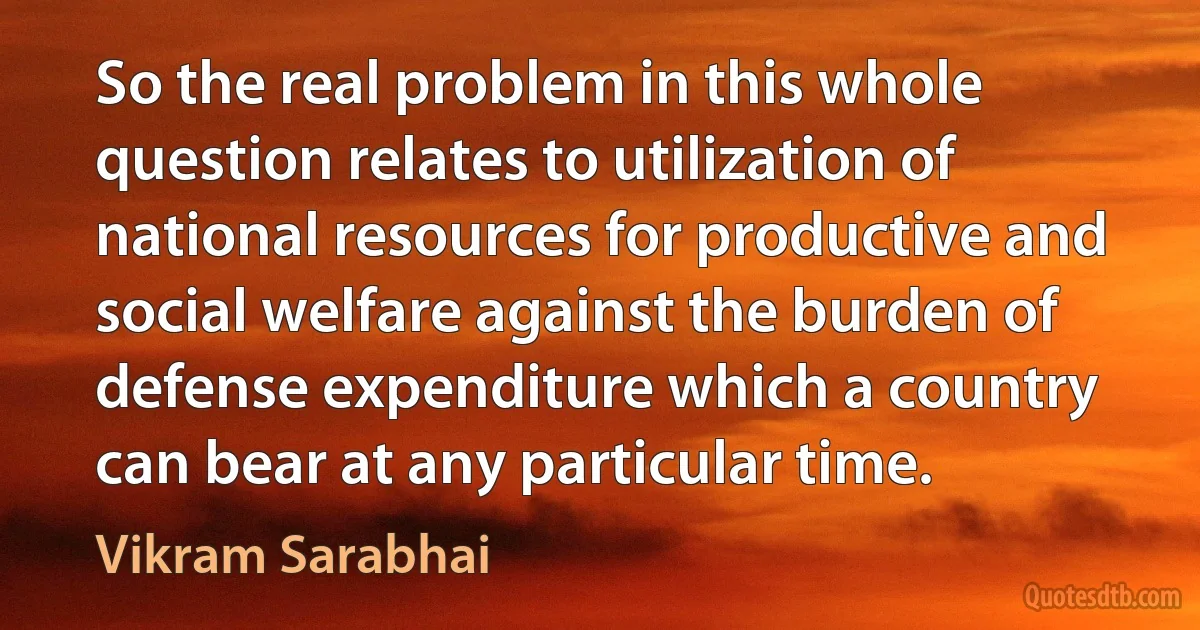 So the real problem in this whole question relates to utilization of national resources for productive and social welfare against the burden of defense expenditure which a country can bear at any particular time. (Vikram Sarabhai)