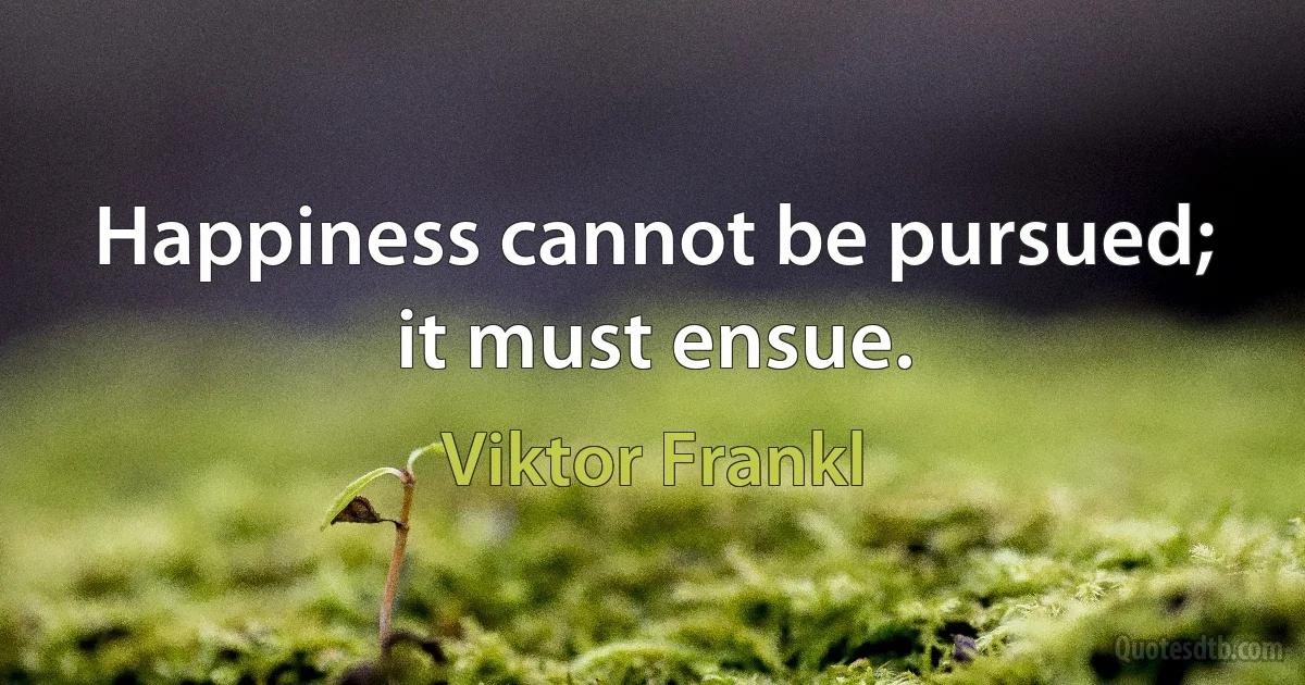 Happiness cannot be pursued; it must ensue. (Viktor Frankl)