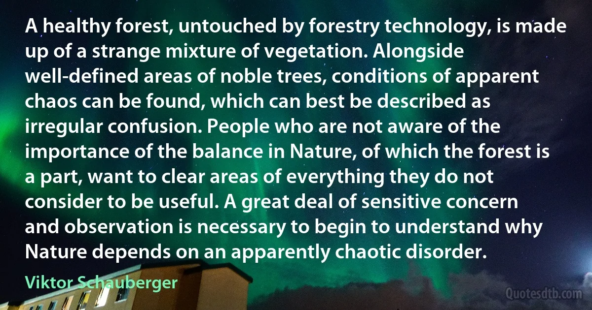 A healthy forest, untouched by forestry technology, is made up of a strange mixture of vegetation. Alongside well-defined areas of noble trees, conditions of apparent chaos can be found, which can best be described as irregular confusion. People who are not aware of the importance of the balance in Nature, of which the forest is a part, want to clear areas of everything they do not consider to be useful. A great deal of sensitive concern and observation is necessary to begin to understand why Nature depends on an apparently chaotic disorder. (Viktor Schauberger)