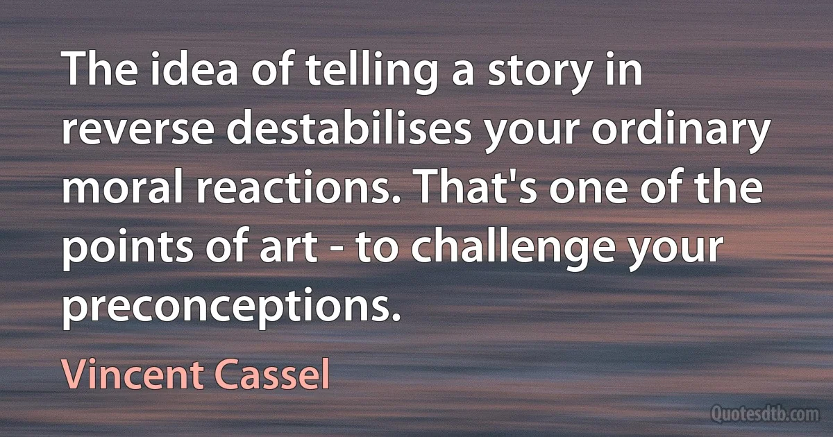 The idea of telling a story in reverse destabilises your ordinary moral reactions. That's one of the points of art - to challenge your preconceptions. (Vincent Cassel)