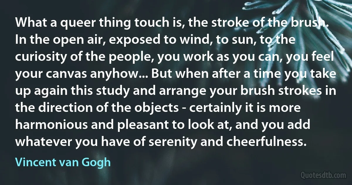 What a queer thing touch is, the stroke of the brush. In the open air, exposed to wind, to sun, to the curiosity of the people, you work as you can, you feel your canvas anyhow... But when after a time you take up again this study and arrange your brush strokes in the direction of the objects - certainly it is more harmonious and pleasant to look at, and you add whatever you have of serenity and cheerfulness. (Vincent van Gogh)