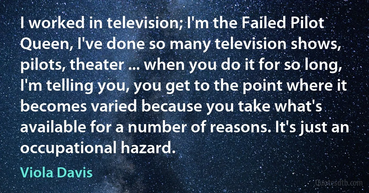 I worked in television; I'm the Failed Pilot Queen, I've done so many television shows, pilots, theater ... when you do it for so long, I'm telling you, you get to the point where it becomes varied because you take what's available for a number of reasons. It's just an occupational hazard. (Viola Davis)