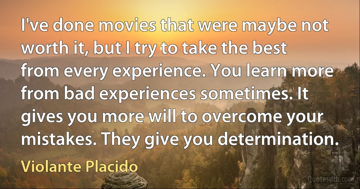 I've done movies that were maybe not worth it, but I try to take the best from every experience. You learn more from bad experiences sometimes. It gives you more will to overcome your mistakes. They give you determination. (Violante Placido)