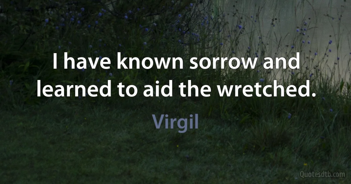 I have known sorrow and learned to aid the wretched. (Virgil)