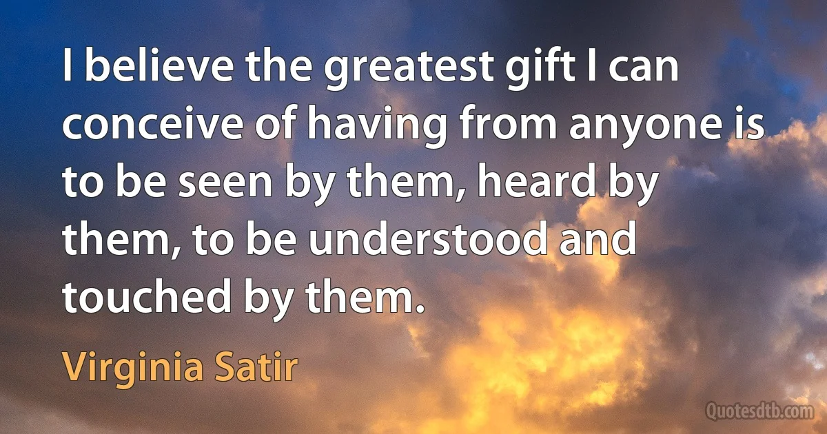 I believe the greatest gift I can conceive of having from anyone is to be seen by them, heard by them, to be understood and touched by them. (Virginia Satir)