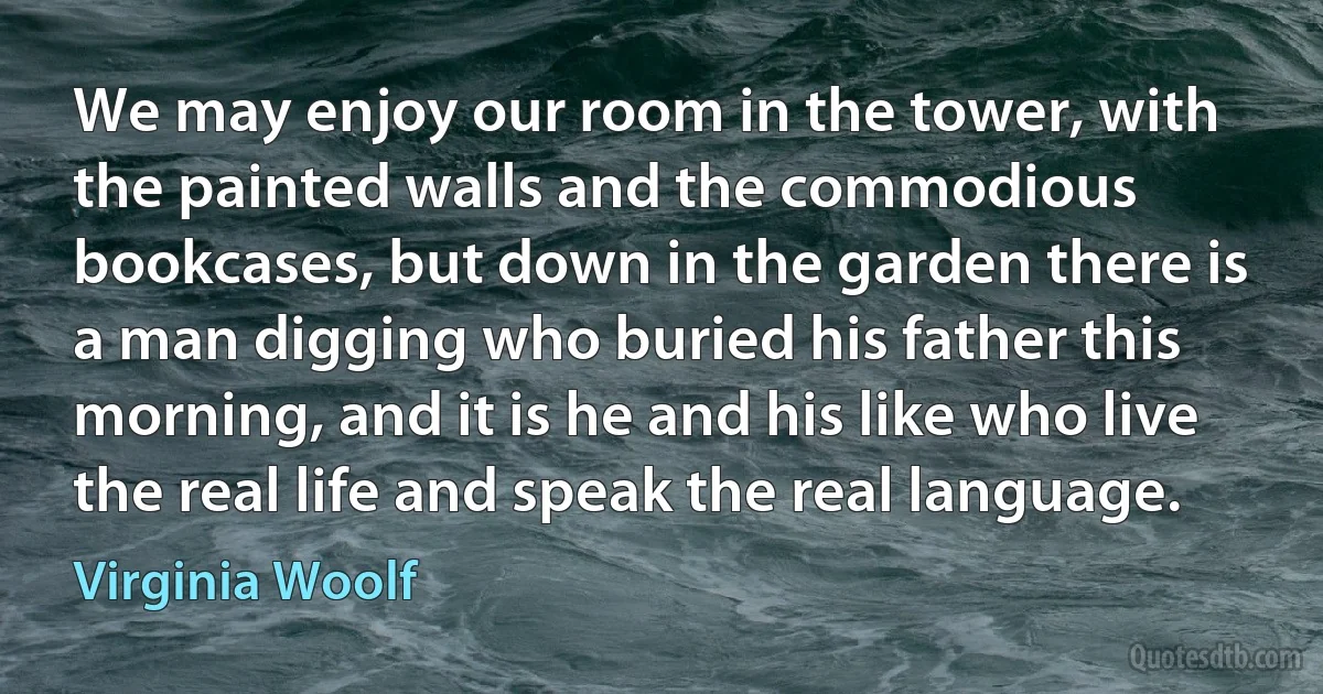 We may enjoy our room in the tower, with the painted walls and the commodious bookcases, but down in the garden there is a man digging who buried his father this morning, and it is he and his like who live the real life and speak the real language. (Virginia Woolf)