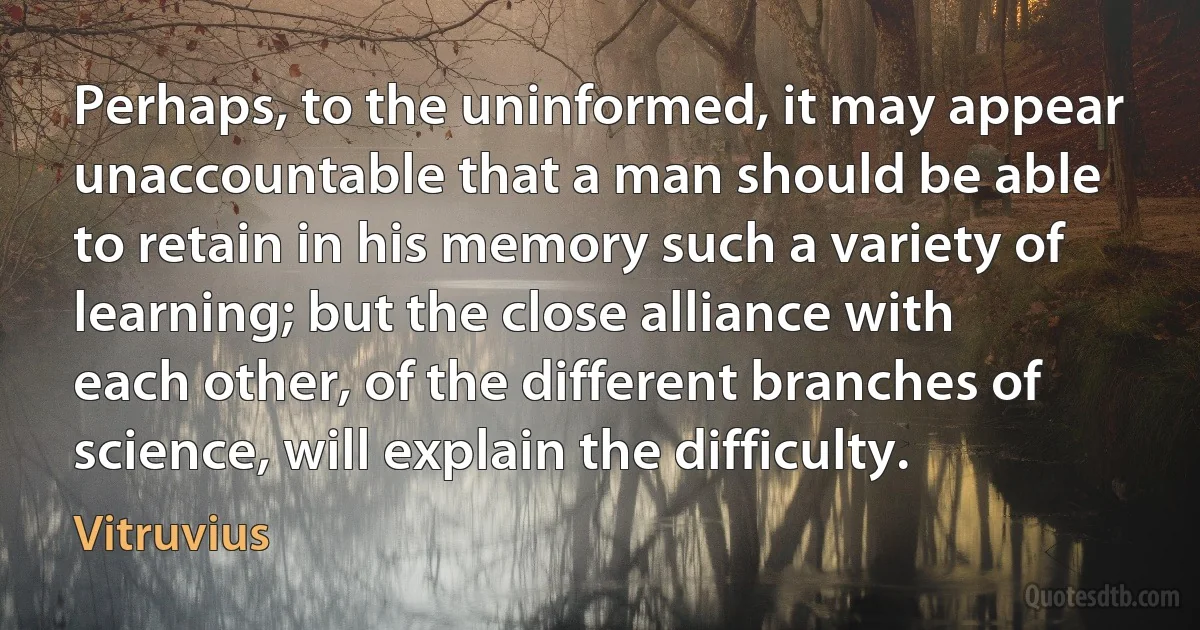 Perhaps, to the uninformed, it may appear unaccountable that a man should be able to retain in his memory such a variety of learning; but the close alliance with each other, of the different branches of science, will explain the difficulty. (Vitruvius)